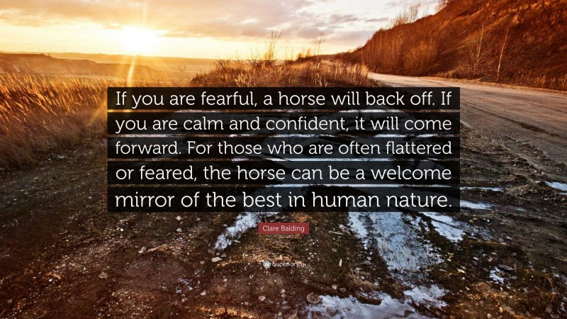 Clare Balding Quote: “If you are fearful, a horse will back off. If you are calm and confident, it will come forward. For those who are often flattered or feared, the horse can be a welcome mirror of the best in human nature.”