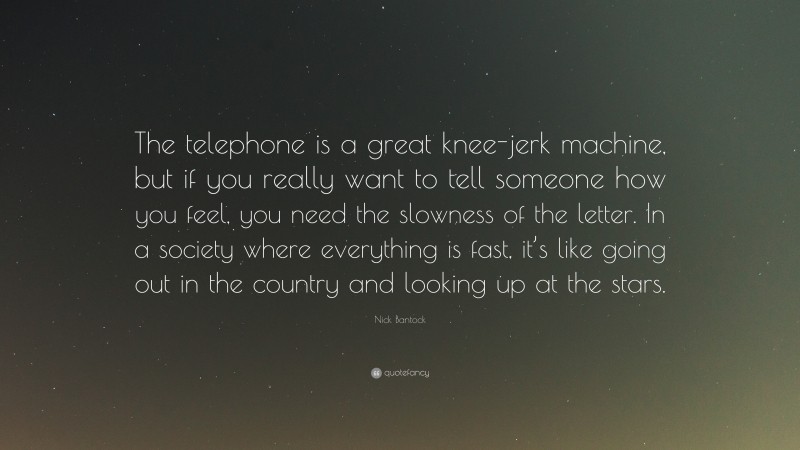 Nick Bantock Quote: “The telephone is a great knee-jerk machine, but if you really want to tell someone how you feel, you need the slowness of the letter. In a society where everything is fast, it’s like going out in the country and looking up at the stars.”