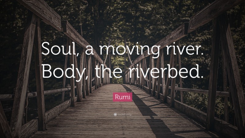 Rumi Quote: “Soul, a moving river. Body, the riverbed.”