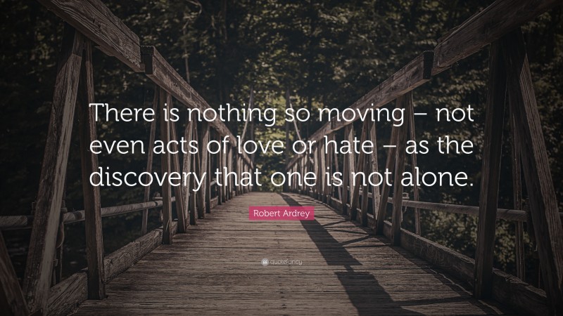 Robert Ardrey Quote: “There is nothing so moving – not even acts of love or hate – as the discovery that one is not alone.”