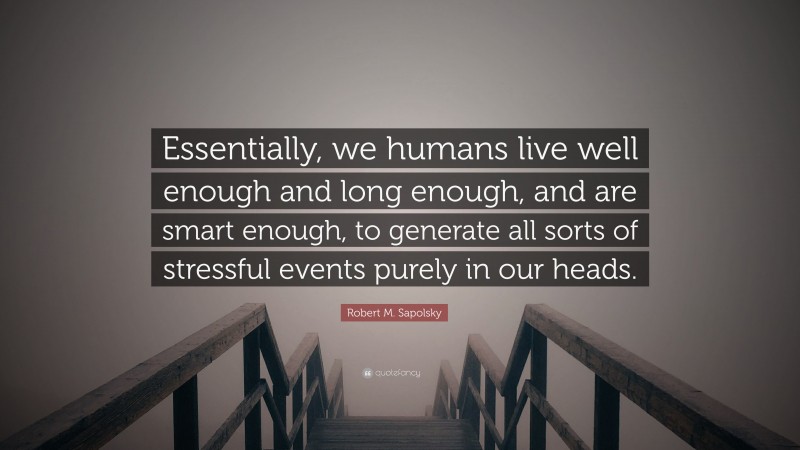 Robert M. Sapolsky Quote: “Essentially, we humans live well enough and long enough, and are smart enough, to generate all sorts of stressful events purely in our heads.”
