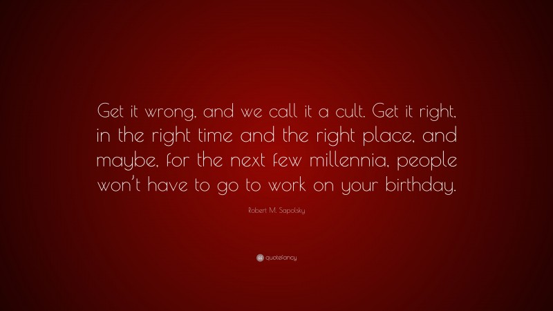 Robert M. Sapolsky Quote: “Get it wrong, and we call it a cult. Get it right, in the right time and the right place, and maybe, for the next few millennia, people won’t have to go to work on your birthday.”