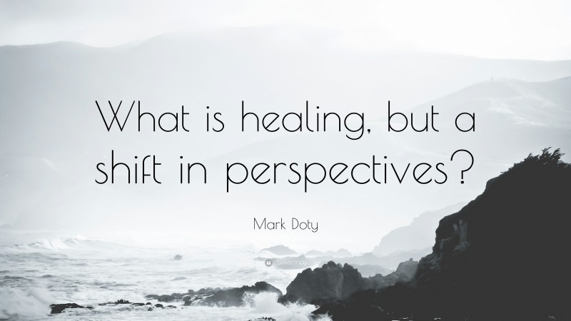 Mark Doty Quote: “What is healing, but a shift in perspectives?”