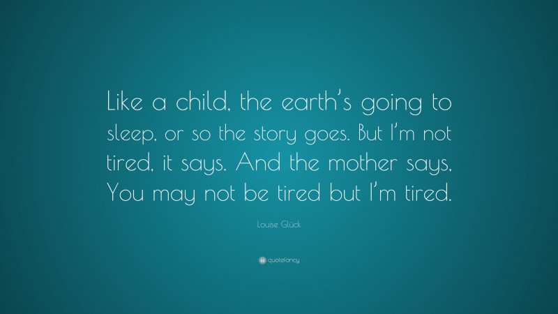 Louise Glück Quote: “Like a child, the earth’s going to sleep, or so the story goes. But I’m not tired, it says. And the mother says, You may not be tired but I’m tired.”