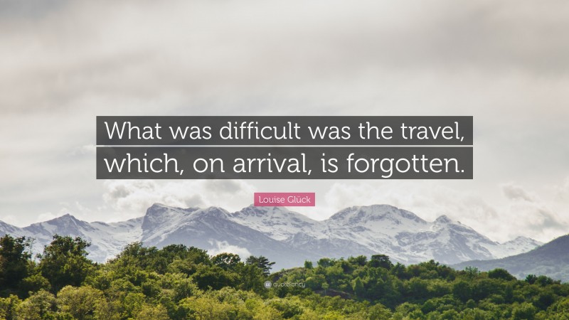 Louise Glück Quote: “What was difficult was the travel, which, on arrival, is forgotten.”