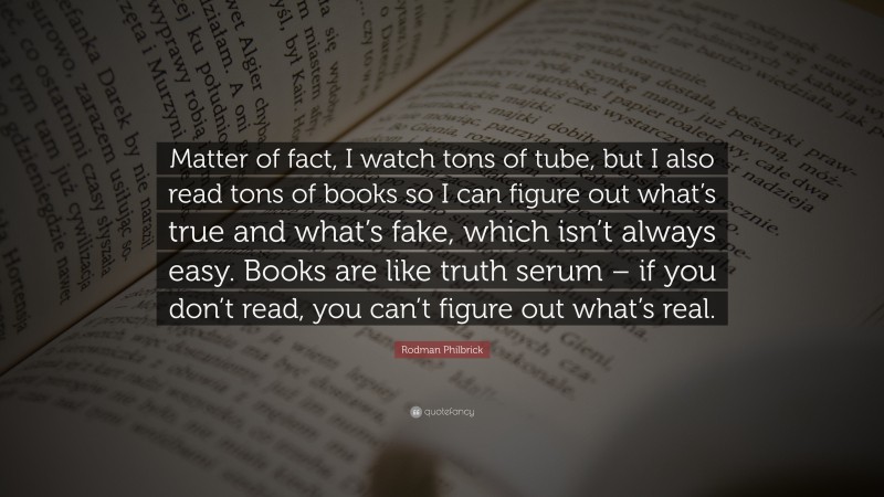 Rodman Philbrick Quote: “Matter of fact, I watch tons of tube, but I also read tons of books so I can figure out what’s true and what’s fake, which isn’t always easy. Books are like truth serum – if you don’t read, you can’t figure out what’s real.”