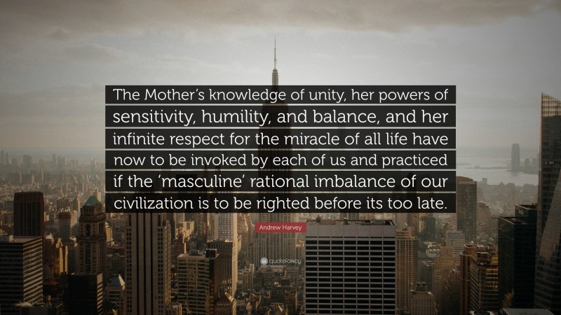 Andrew Harvey Quote: “The Mother’s knowledge of unity, her powers of sensitivity, humility, and balance, and her infinite respect for the miracle of all life have now to be invoked by each of us and practiced if the ‘masculine’ rational imbalance of our civilization is to be righted before its too late.”
