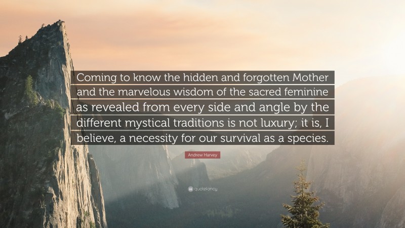 Andrew Harvey Quote: “Coming to know the hidden and forgotten Mother and the marvelous wisdom of the sacred feminine as revealed from every side and angle by the different mystical traditions is not luxury; it is, I believe, a necessity for our survival as a species.”