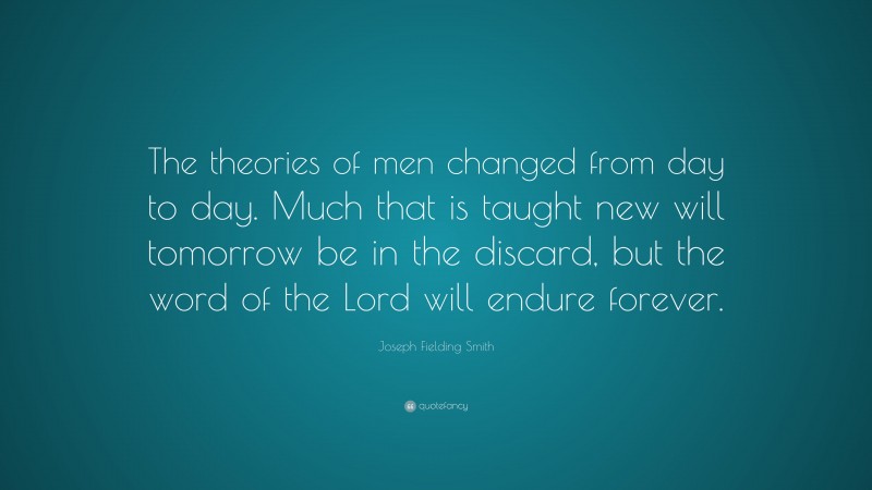 Joseph Fielding Smith Quote: “The theories of men changed from day to day. Much that is taught new will tomorrow be in the discard, but the word of the Lord will endure forever.”