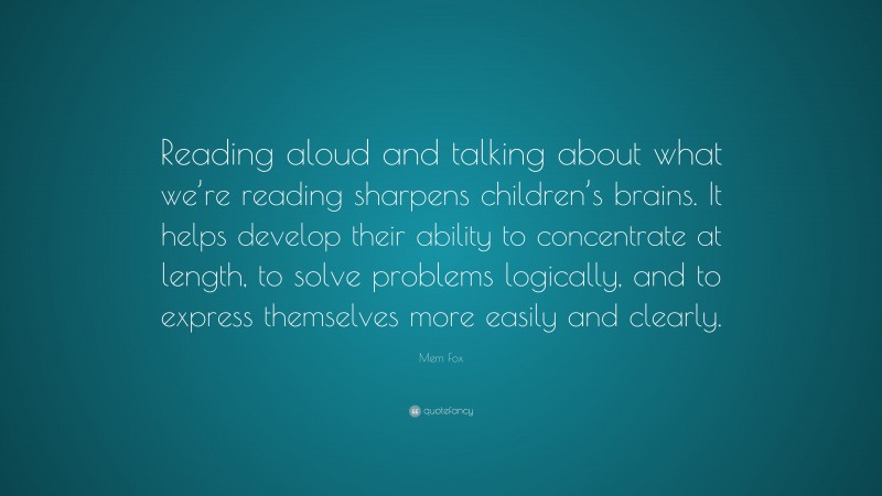 Mem Fox Quote: “Reading aloud and talking about what we’re reading sharpens children’s brains. It helps develop their ability to concentrate at length, to solve problems logically, and to express themselves more easily and clearly.”