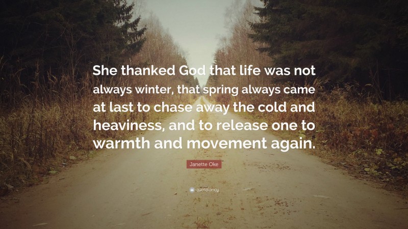 Janette Oke Quote: “She thanked God that life was not always winter, that spring always came at last to chase away the cold and heaviness, and to release one to warmth and movement again.”