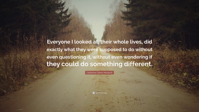 Catherine Gilbert Murdock Quote: “Everyone I looked at, their whole lives, did exactly what they were supposed to do without even questioning it, without even wondering if they could do something different.”