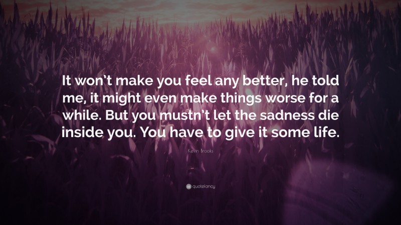 Kevin Brooks Quote: “It won’t make you feel any better, he told me, it might even make things worse for a while. But you mustn’t let the sadness die inside you. You have to give it some life.”