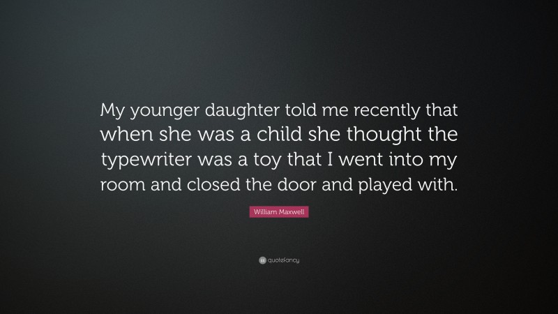 William Maxwell Quote: “My younger daughter told me recently that when she was a child she thought the typewriter was a toy that I went into my room and closed the door and played with.”