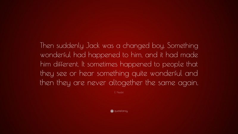 E. Nesbit Quote: “Then suddenly Jack was a changed boy. Something wonderful had happened to him, and it had made him different. It sometimes happened to people that they see or hear something quite wonderful and then they are never altogether the same again.”