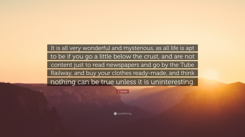 E. Nesbit Quote: “It is all very wonderful and mysterious, as all life is apt to be if you go a little below the crust, and are not content just to read newspapers and go by the Tube Railway, and buy your clothes ready-made, and think nothing can be true unless it is uninteresting.”