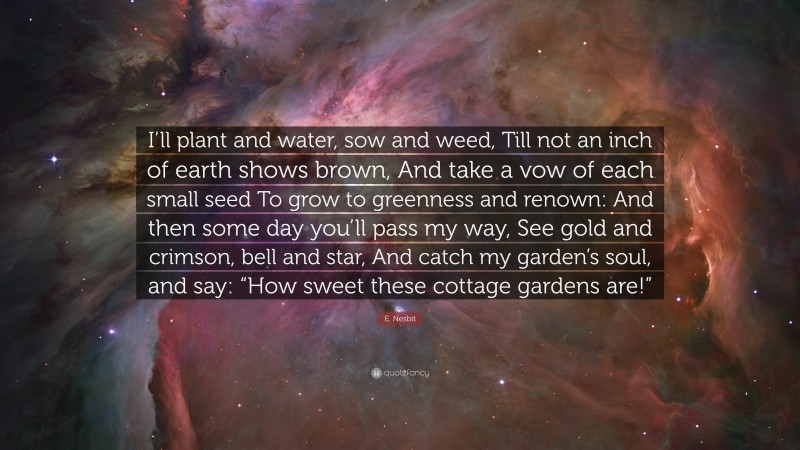 E. Nesbit Quote: “I’ll plant and water, sow and weed, Till not an inch of earth shows brown, And take a vow of each small seed To grow to greenness and renown: And then some day you’ll pass my way, See gold and crimson, bell and star, And catch my garden’s soul, and say: “How sweet these cottage gardens are!””