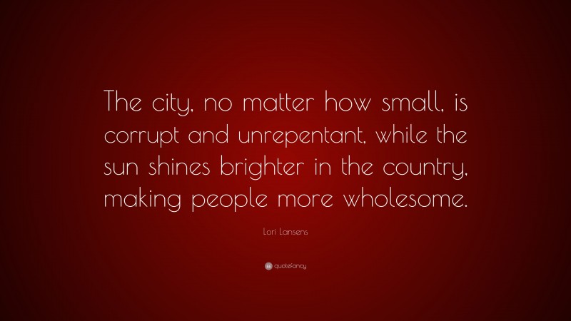 Lori Lansens Quote: “The city, no matter how small, is corrupt and unrepentant, while the sun shines brighter in the country, making people more wholesome.”