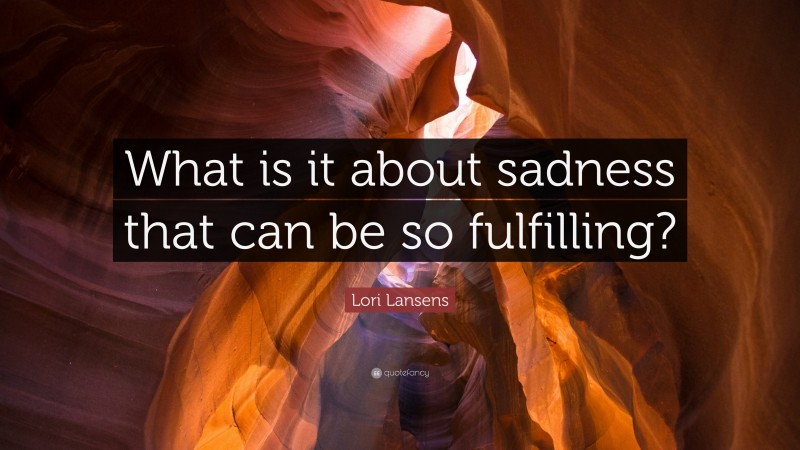 Lori Lansens Quote: “What is it about sadness that can be so fulfilling?”