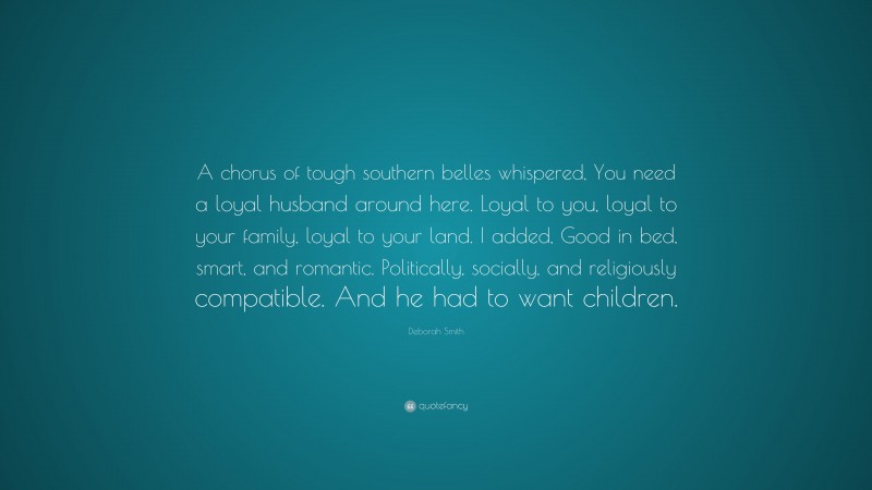 Deborah Smith Quote: “A chorus of tough southern belles whispered, You need a loyal husband around here. Loyal to you, loyal to your family, loyal to your land. I added, Good in bed, smart, and romantic. Politically, socially, and religiously compatible. And he had to want children.”