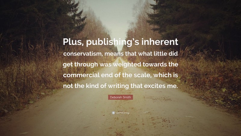 Deborah Smith Quote: “Plus, publishing’s inherent conservatism, means that what little did get through was weighted towards the commercial end of the scale, which is not the kind of writing that excites me.”