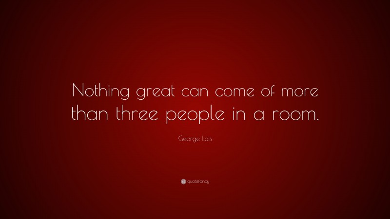 George Lois Quote: “Nothing great can come of more than three people in a room.”