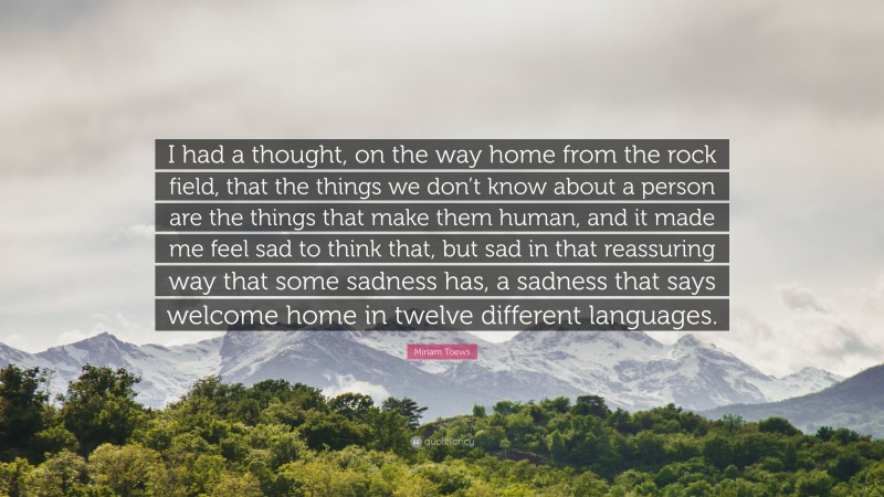 Miriam Toews Quote: “I had a thought, on the way home from the rock field, that the things we don’t know about a person are the things that make them human, and it made me feel sad to think that, but sad in that reassuring way that some sadness has, a sadness that says welcome home in twelve different languages.”