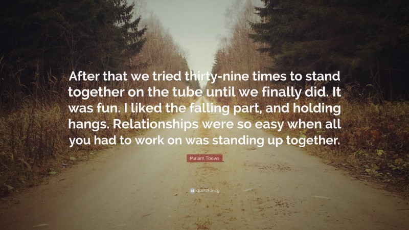 Miriam Toews Quote: “After that we tried thirty-nine times to stand together on the tube until we finally did. It was fun. I liked the falling part, and holding hangs. Relationships were so easy when all you had to work on was standing up together.”