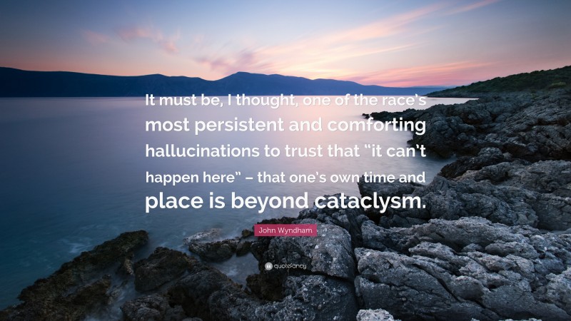 John Wyndham Quote: “It must be, I thought, one of the race’s most persistent and comforting hallucinations to trust that “it can’t happen here” – that one’s own time and place is beyond cataclysm.”