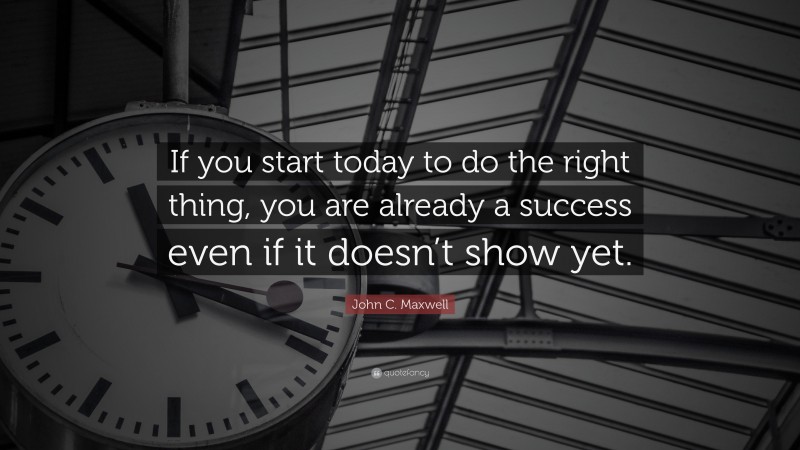 John C. Maxwell Quote: “If you start today to do the right thing, you are already a success even if it doesn’t show yet.”