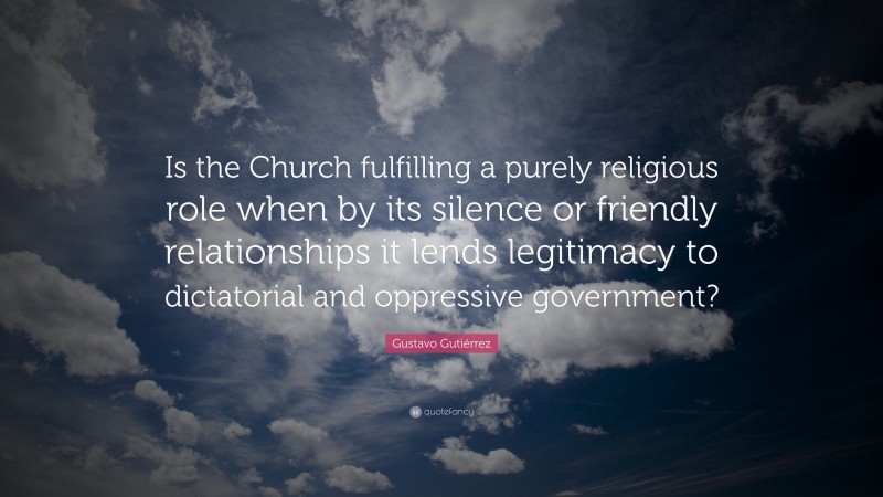 Gustavo Gutiérrez Quote: “Is the Church fulfilling a purely religious role when by its silence or friendly relationships it lends legitimacy to dictatorial and oppressive government?”