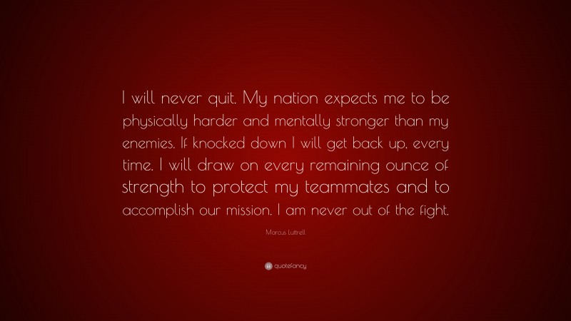 Marcus Luttrell Quote: “I will never quit. My nation expects me to be physically harder and mentally stronger than my enemies. If knocked down I will get back up, every time. I will draw on every remaining ounce of strength to protect my teammates and to accomplish our mission. I am never out of the fight.”