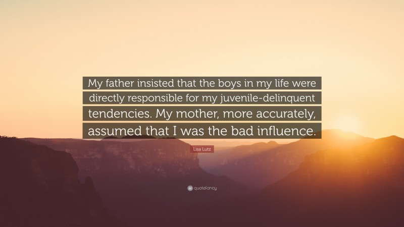 Lisa Lutz Quote: “My father insisted that the boys in my life were directly responsible for my juvenile-delinquent tendencies. My mother, more accurately, assumed that I was the bad influence.”