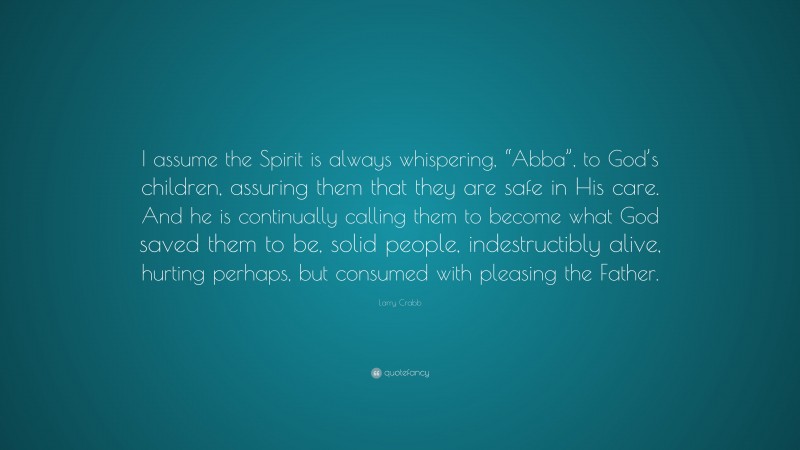Larry Crabb Quote: “I assume the Spirit is always whispering, “Abba”, to God’s children, assuring them that they are safe in His care. And he is continually calling them to become what God saved them to be, solid people, indestructibly alive, hurting perhaps, but consumed with pleasing the Father.”
