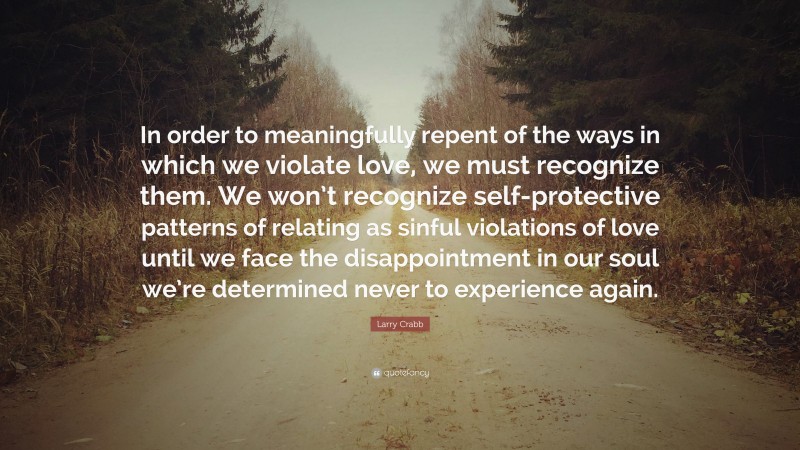 Larry Crabb Quote: “In order to meaningfully repent of the ways in which we violate love, we must recognize them. We won’t recognize self-protective patterns of relating as sinful violations of love until we face the disappointment in our soul we’re determined never to experience again.”