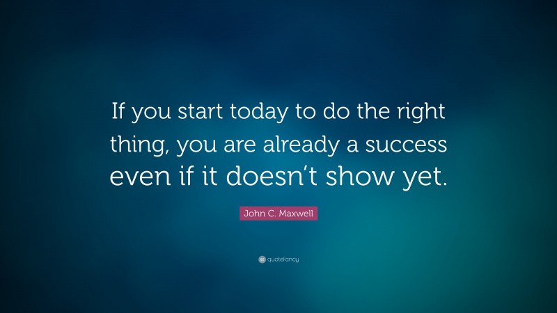 John C. Maxwell Quote: “If you start today to do the right thing, you are already a success even if it doesn’t show yet.”