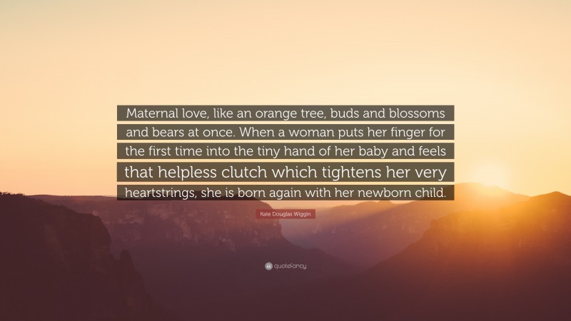 Kate Douglas Wiggin Quote: “Maternal love, like an orange tree, buds and blossoms and bears at once. When a woman puts her finger for the first time into the tiny hand of her baby and feels that helpless clutch which tightens her very heartstrings, she is born again with her newborn child.”