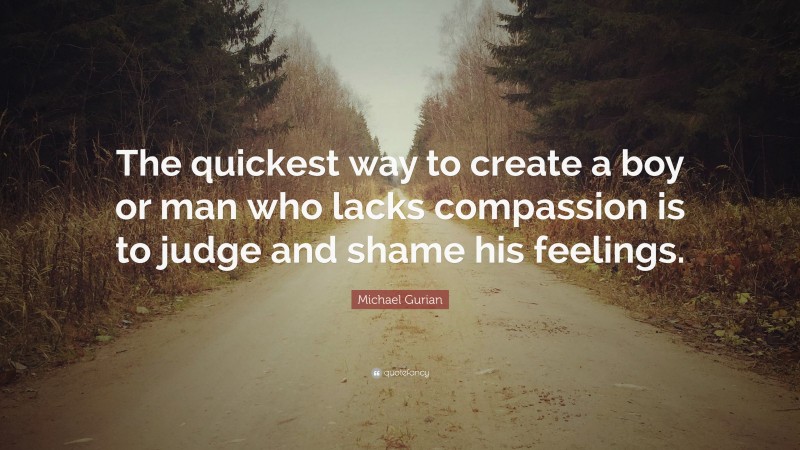 Michael Gurian Quote: “The quickest way to create a boy or man who lacks compassion is to judge and shame his feelings.”