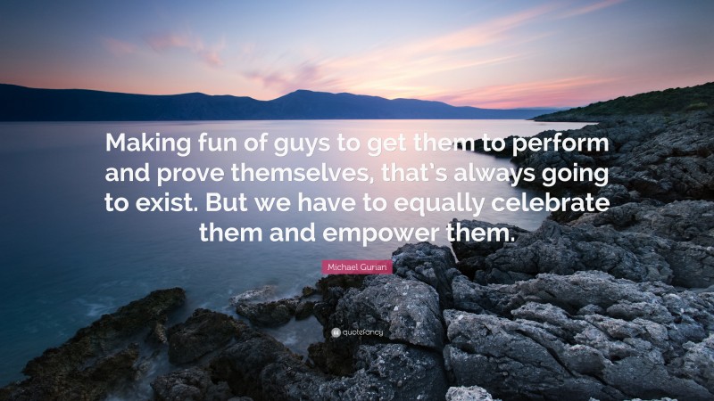 Michael Gurian Quote: “Making fun of guys to get them to perform and prove themselves, that’s always going to exist. But we have to equally celebrate them and empower them.”