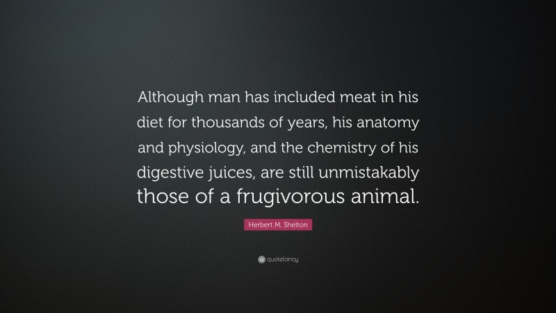 Herbert M. Shelton Quote: “Although man has included meat in his diet for thousands of years, his anatomy and physiology, and the chemistry of his digestive juices, are still unmistakably those of a frugivorous animal.”