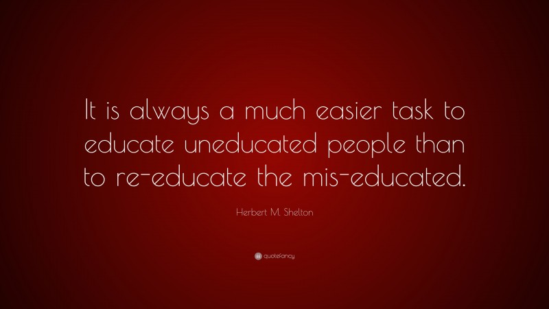 Herbert M. Shelton Quote: “It is always a much easier task to educate uneducated people than to re-educate the mis-educated.”