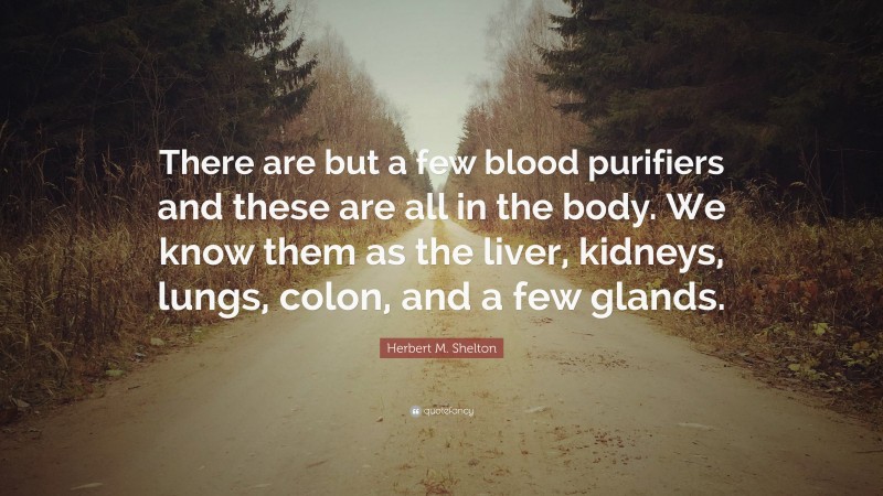 Herbert M. Shelton Quote: “There are but a few blood purifiers and these are all in the body. We know them as the liver, kidneys, lungs, colon, and a few glands.”