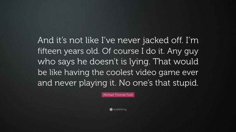 Michael Thomas Ford Quote: “And it’s not like I’ve never jacked off. I’m fifteen years old. Of course I do it. Any guy who says he doesn’t is lying. That would be like having the coolest video game ever and never playing it. No one’s that stupid.”