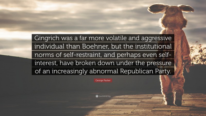 George Packer Quote: “Gingrich was a far more volatile and aggressive individual than Boehner, but the institutional norms of self-restraint, and perhaps even self-interest, have broken down under the pressure of an increasingly abnormal Republican Party.”