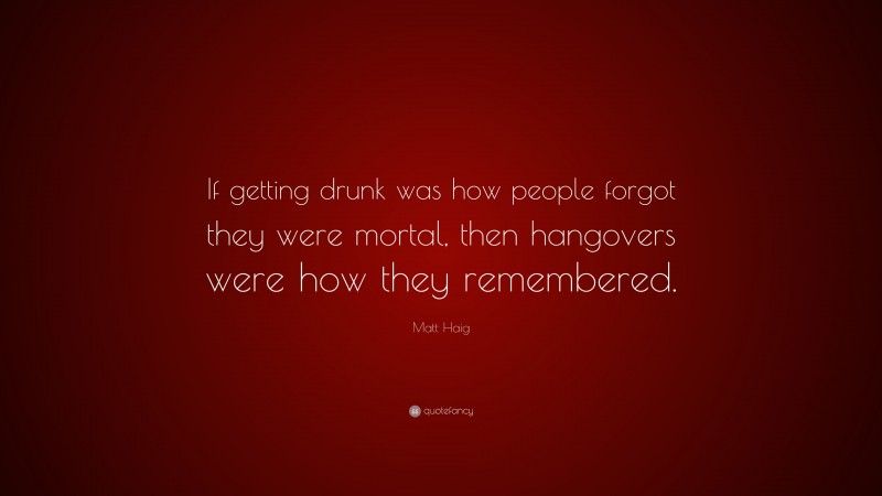 Matt Haig Quote: “If getting drunk was how people forgot they were mortal, then hangovers were how they remembered.”