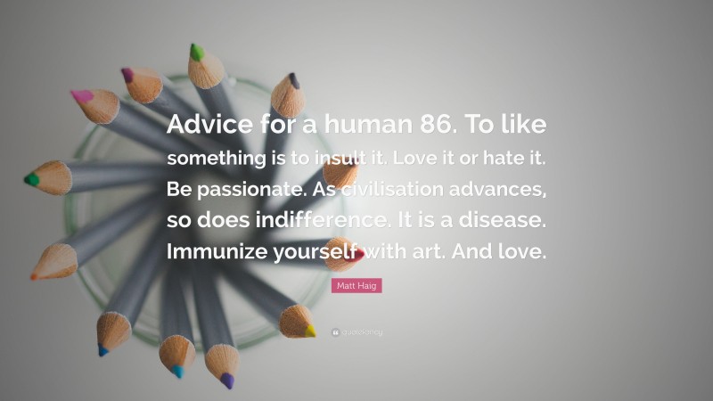 Matt Haig Quote: “Advice for a human 86. To like something is to insult it. Love it or hate it. Be passionate. As civilisation advances, so does indifference. It is a disease. Immunize yourself with art. And love.”