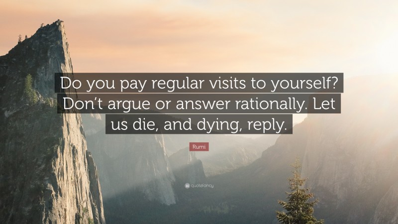 Rumi Quote: “Do you pay regular visits to yourself? Don’t argue or answer rationally. Let us die, and dying, reply.”