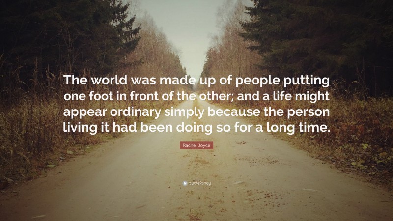 Rachel Joyce Quote: “The world was made up of people putting one foot in front of the other; and a life might appear ordinary simply because the person living it had been doing so for a long time.”