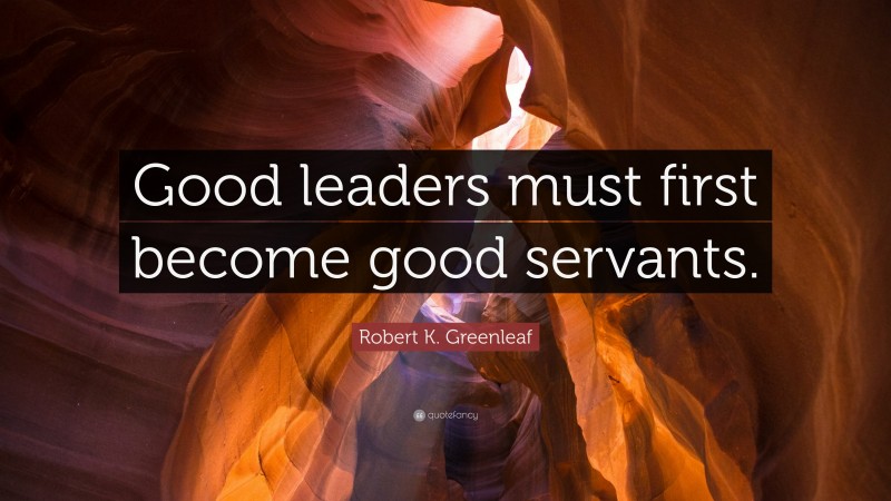 Robert K. Greenleaf Quote: “Good leaders must first become good servants.”