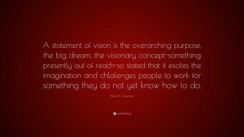 Robert K. Greenleaf Quote: “A statement of vision is the overarching purpose, the big dream, the visionary concept-something presently out of reach-so stated that it excites the imagination and chlalenges people to work for something they do not yet know how to do.”
